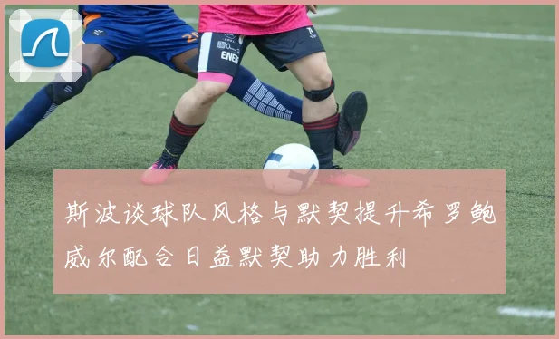 斯波谈球队风格与默契提升希罗鲍威尔配合日益默契助力胜利