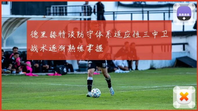 德里赫特谈防守体系适应性三中卫战术逐渐熟练掌握